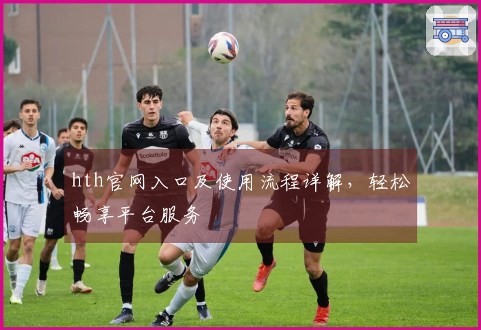 hth官网入口及使用流程详解，轻松畅享平台服务
