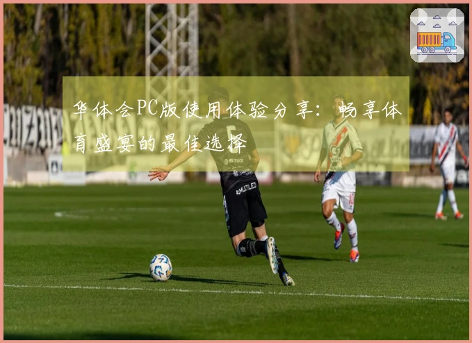华体会PC版使用体验分享：畅享体育盛宴的最佳选择