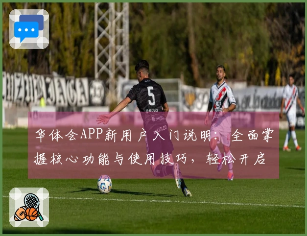 华体会APP新用户入门说明：全面掌握核心功能与使用技巧，轻松开启便捷体验之旅