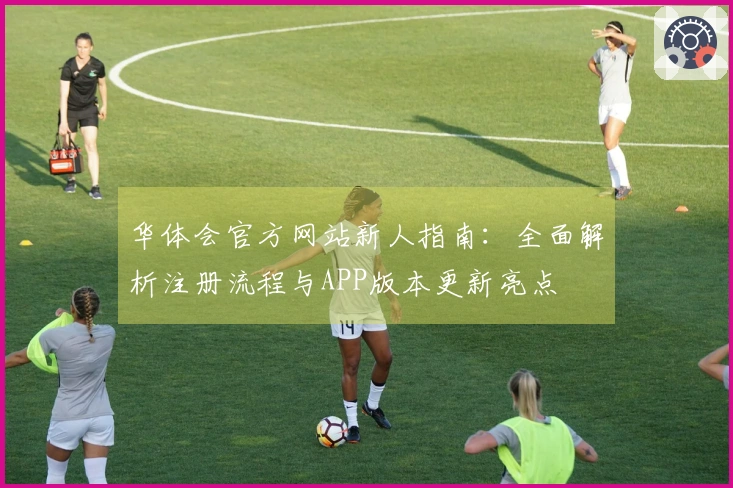 华体会官方网站新人指南：全面解析注册流程与APP版本更新亮点