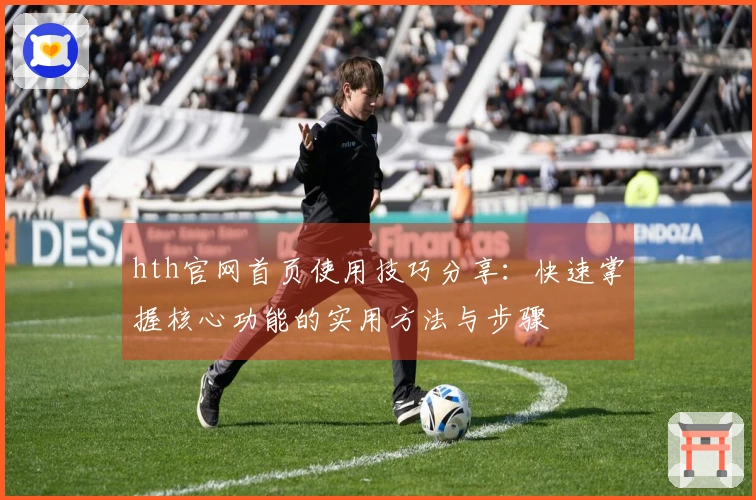 hth官网首页使用技巧分享：快速掌握核心功能的实用方法与步骤